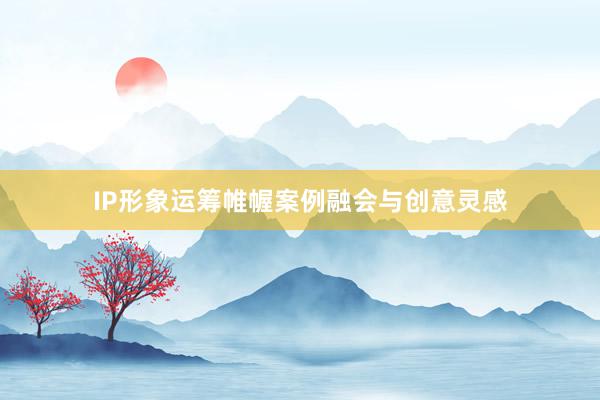 IP形象运筹帷幄案例融会与创意灵感