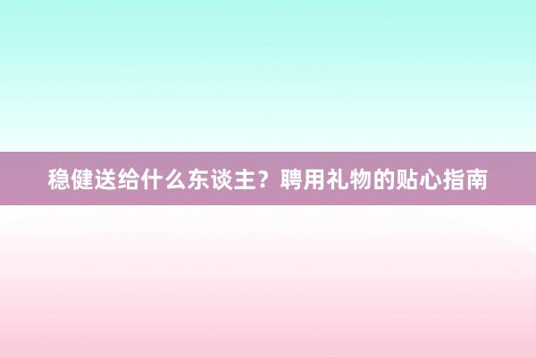 稳健送给什么东谈主？聘用礼物的贴心指南